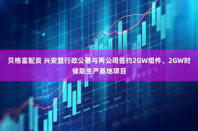 贝格富配资 兴安盟行政公署与两公司签约2GW组件、2GW时储能生产基地项目