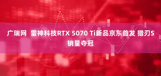 广瑞网  雷神科技RTX 5070 Ti新品京东首发 猎刃S销量夺冠