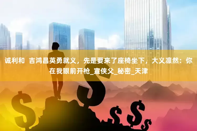 诚利和  吉鸿昌英勇就义，先是要来了座椅坐下，大义凛然：你在我眼前开枪_宣侠父_秘密_天津