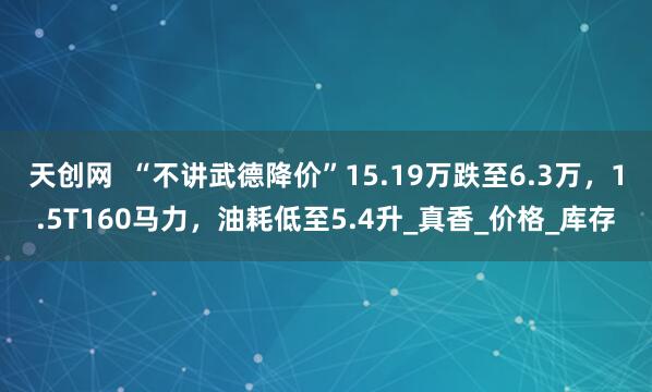 天创网  “不讲武德降价”15.19万跌至6.3万，1.5T160马力，油耗低至5.4升_真香_价格_库存