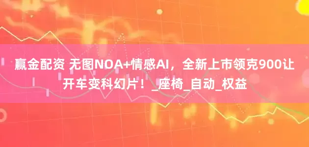 赢金配资 无图NOA+情感AI，全新上市领克900让开车变科幻片！_座椅_自动_权益