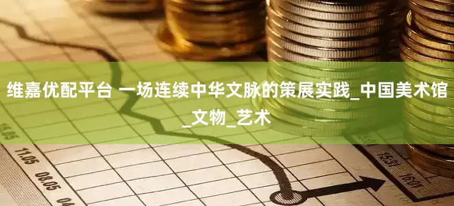 维嘉优配平台 一场连续中华文脉的策展实践_中国美术馆_文物_艺术