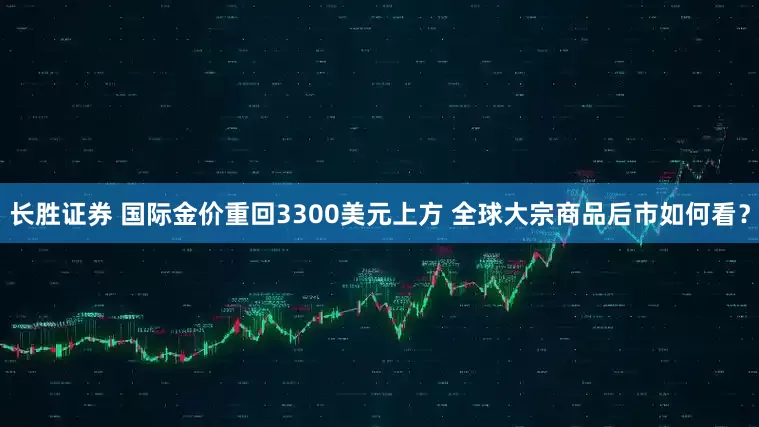 长胜证券 国际金价重回3300美元上方 全球大宗商品后市如何看？