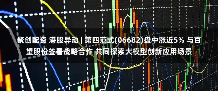 聚创配资 港股异动 | 第四范式(06682)盘中涨近5% 与百望股份签署战略合作 共同探索大模型创新应用场景