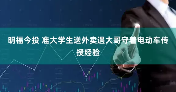 明福今投 准大学生送外卖遇大哥守着电动车传授经验