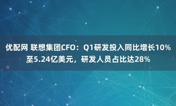 优配网 联想集团CFO：Q1研发投入同比增长10%至5.24亿美元，研发人员占比达28%