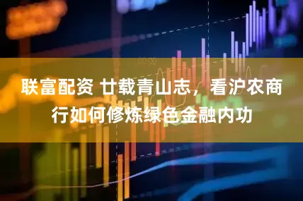 联富配资 廿载青山志，看沪农商行如何修炼绿色金融内功