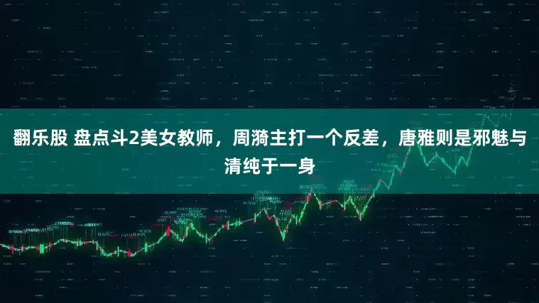 翻乐股 盘点斗2美女教师，周漪主打一个反差，唐雅则是邪魅与清纯于一身