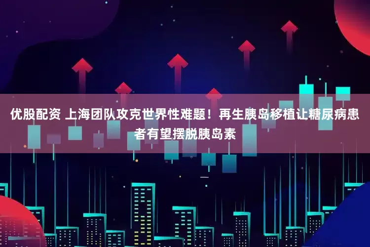 优股配资 上海团队攻克世界性难题！再生胰岛移植让糖尿病患者有望摆脱胰岛素