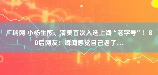 广瑞网 小杨生煎、清美首次入选上海“老字号”！80后网友：瞬间感觉自己老了…