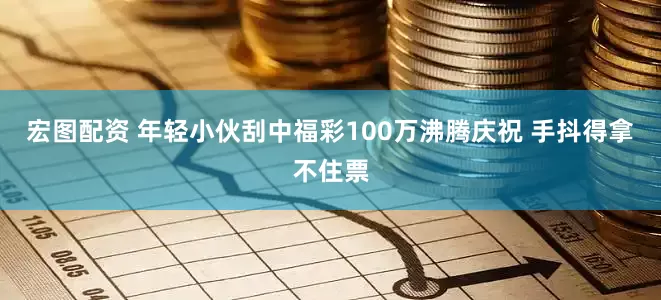 宏图配资 年轻小伙刮中福彩100万沸腾庆祝 手抖得拿不住票