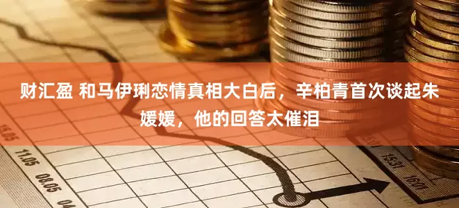财汇盈 和马伊琍恋情真相大白后，辛柏青首次谈起朱媛媛，他的回答太催泪